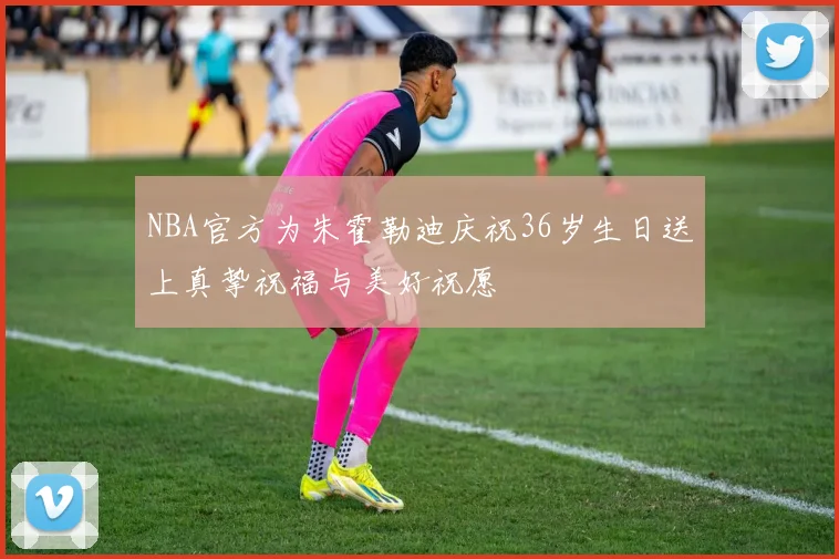 NBA官方为朱霍勒迪庆祝36岁生日送上真挚祝福与美好祝愿