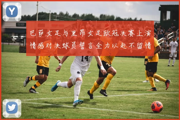 巴萨女足与里昂女足欧冠决赛上演情感对决球员誓言全力以赴不留情面