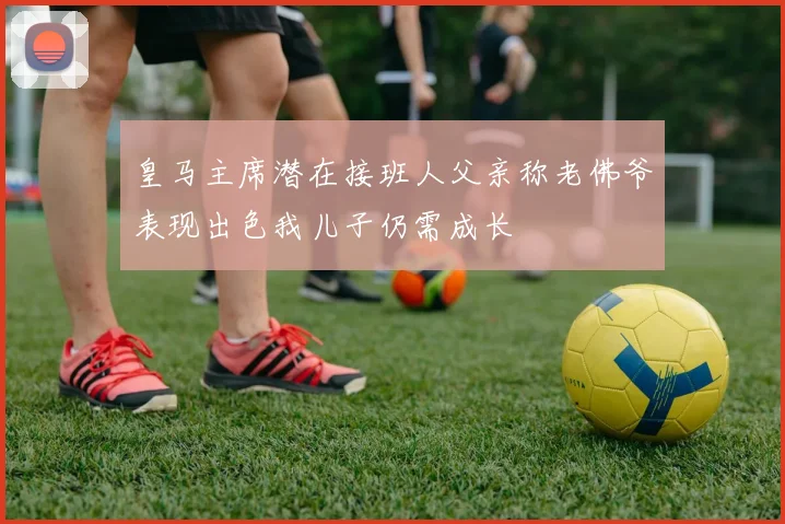 皇马主席潜在接班人父亲称老佛爷表现出色我儿子仍需成长