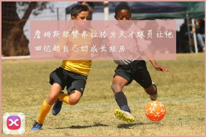 詹姆斯称赞弗拉格为天才球员让他回忆起自己的成长经历