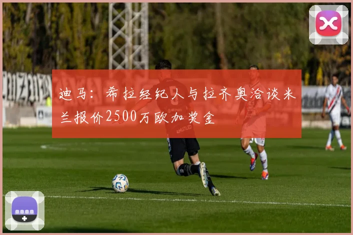迪马：希拉经纪人与拉齐奥洽谈米兰报价2500万欧加奖金