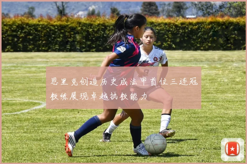 恩里克创造历史成法甲首位三连冠教练展现卓越执教能力