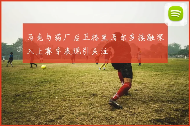 马竞与药厂后卫格里马尔多接触深入上赛季表现引关注