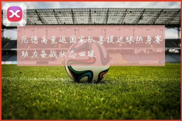 厄德高重返国家队喜提进球热身赛助力备战状态回暖