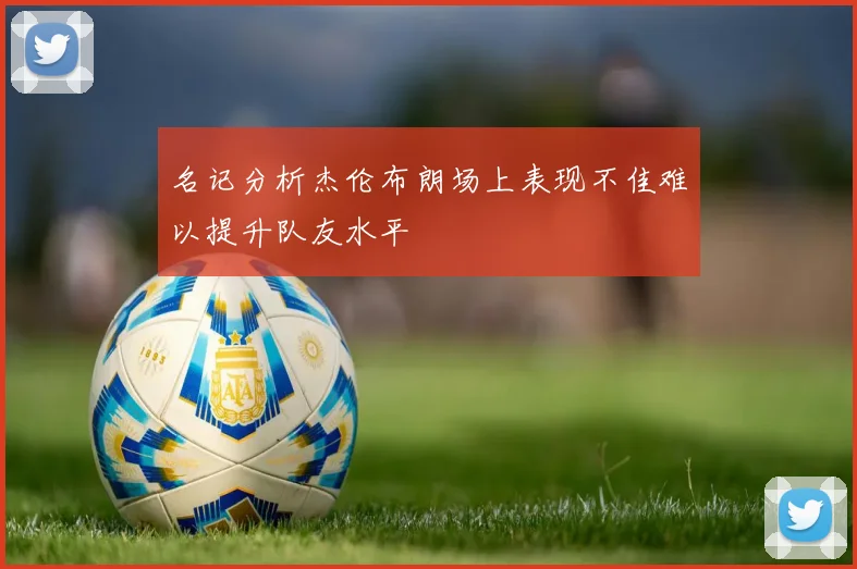 名记分析杰伦布朗场上表现不佳难以提升队友水平