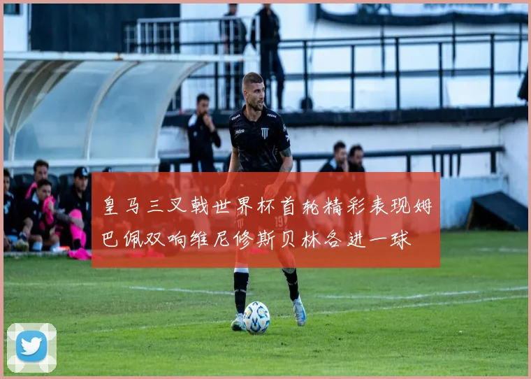 皇马三叉戟世界杯首轮精彩表现姆巴佩双响维尼修斯贝林各进一球