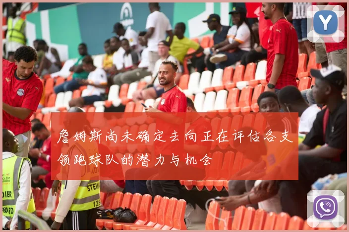 詹姆斯尚未确定去向正在评估各支领跑球队的潜力与机会