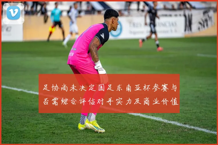 足协尚未决定国足东南亚杯参赛与否需综合评估对手实力及商业价值