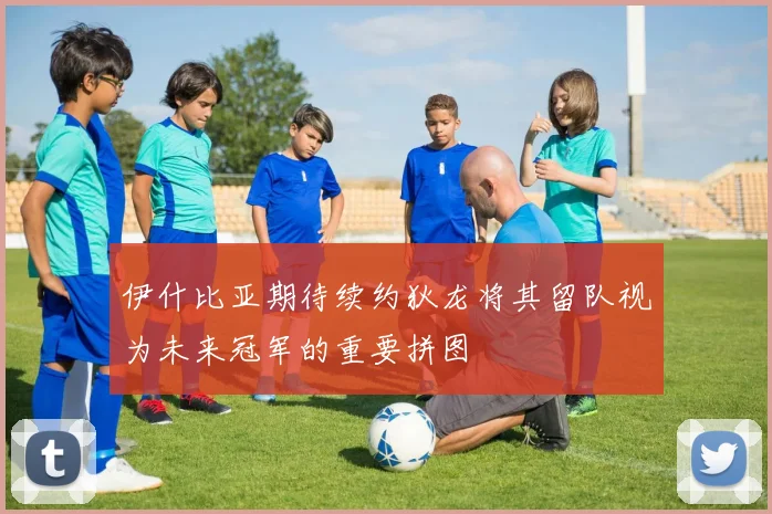 伊什比亚期待续约狄龙将其留队视为未来冠军的重要拼图