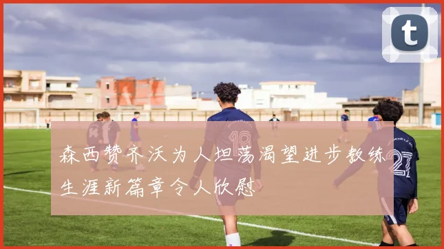 森西赞齐沃为人坦荡渴望进步教练生涯新篇章令人欣慰